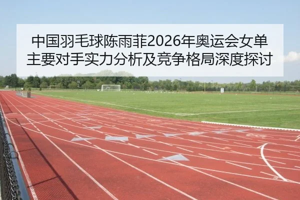 中国羽毛球陈雨菲2026年奥运会女单主要对手实力分析及竞争格局深度探讨