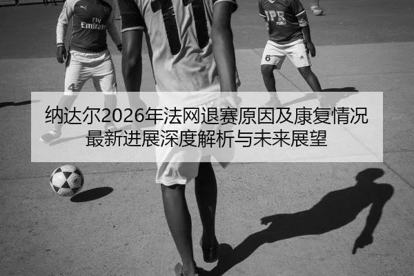 纳达尔2026年法网退赛原因及康复情况最新进展深度解析与未来展望